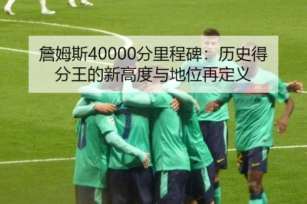 詹姆斯40000分里程碑：历史得分王的新高度与地位再定义